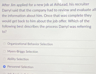 After Jim applied for a new job at AthLead, his recruiter
Darryl said that the company had to review and evaluate all
the information about him. Once that was complete they
would get back to him about the job offer. Which of the
following best describes the process Darryl was referring
to?
Organizational Behavior Selection
Myers-Briggs Selection
Ability Selection
Personnel Selection