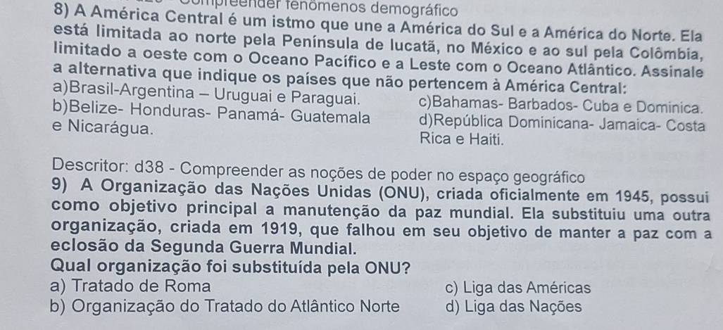 fompreender fenömenos demográfico
8) A América Central é um istmo que une a América do Sul e a América do Norte. Ela
está limitada ao norte pela Península de lucatã, no México e ao sul pela Colômbia,
limitado a oeste com o Oceano Pacífico e a Leste com o Oceano Atlântico. Assinale
a alternativa que indique os países que não pertencem à América Central:
a)Brasil-Argentina - Uruguai e Paraguai. c)Bahamas- Barbados- Cuba e Dominica.
b)Belize- Honduras- Panamá- Guatemala d)República Dominicana- Jamaica- Costa
e Nicarágua. Rica e Haiti.
Descritor: d38 - Compreender as noções de poder no espaço geográfico
9) A Organização das Nações Unidas (ONU), criada oficialmente em 1945, possui
como objetivo principal a manutenção da paz mundial. Ela substituiu uma outra
organização, criada em 1919, que falhou em seu objetivo de manter a paz com a
eclosão da Segunda Guerra Mundial.
Qual organização foi substituída pela ONU?
a) Tratado de Roma c) Liga das Américas
b) Organização do Tratado do Atlântico Norte d) Liga das Nações