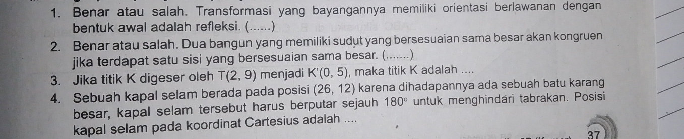 Benar atau salah. Transformasi yang bayangannya memiliki orientasi berlawanan dengan 
bentuk awal adalah refleksi. (......) 
2. Benar atau salah. Dua bangun yang memiliki sudut yang bersesuaian sama besar akan kongruen 
jika terdapat satu sisi yang bersesuaian sama besar. (. (…) 
3. Jika titik K digeser oleh T(2,9) menjadi K'(0,5) , maka titik K adalah .... 
4. Sebuah kapal selam berada pada posisi (26,12) karena dihadapannya ada sebuah batu karang 
besar, kapal selam tersebut harus berputar sejauh 180° untuk menghindari tabrakan. Posisi 
kapal selam pada koordinat Cartesius adalah .... 
37