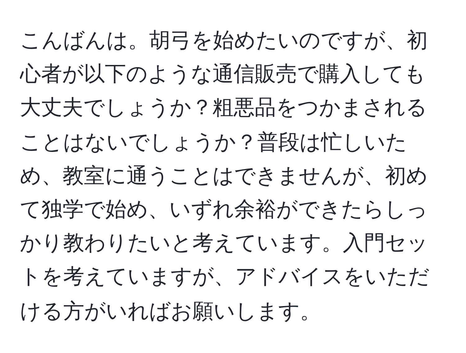 こんばんは。胡弓を始めたいのですが、初心者が以下のような通信販売で購入しても大丈夫でしょうか？粗悪品をつかまされることはないでしょうか？普段は忙しいため、教室に通うことはできませんが、初めて独学で始め、いずれ余裕ができたらしっかり教わりたいと考えています。入門セットを考えていますが、アドバイスをいただける方がいればお願いします。