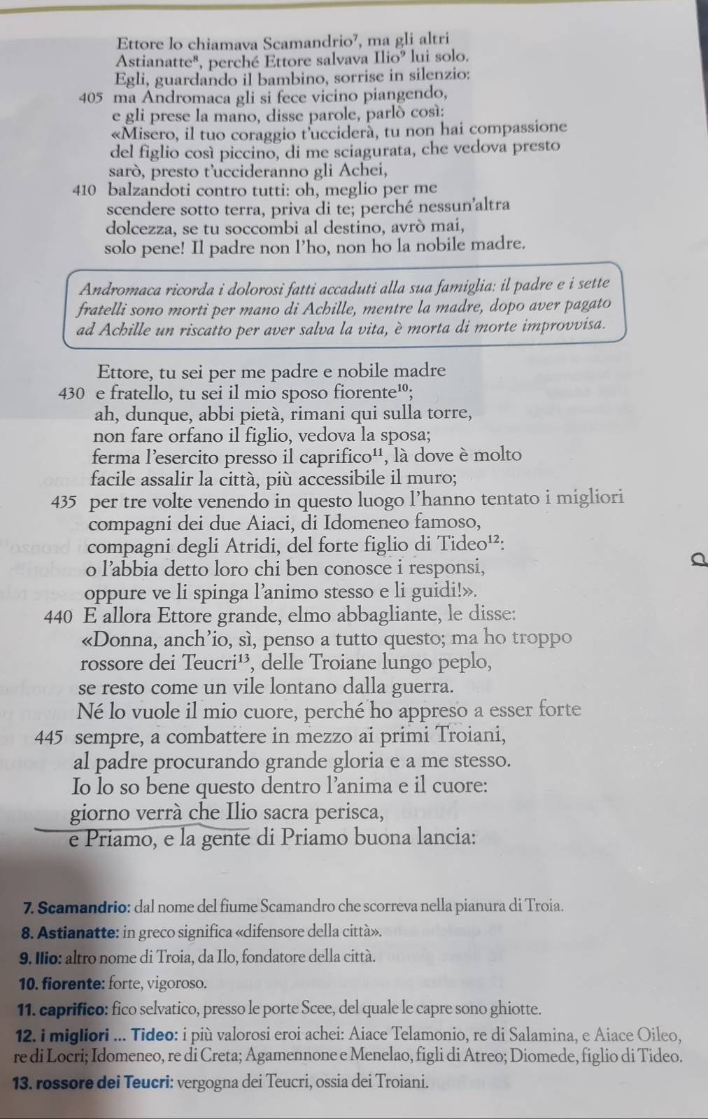 Ettore lo chiamava Scamandrio⁷, , ma gli altri
Astianatte*, perché Ettore salvava 11io^9 lui solo.
Egli, guardando il bambino, sorrise in silenzio:
405 ma Andromaca gli si fece vicino piangendo,
e gli prese la mano, disse parole, parló cosí:
«Misero, il tuo coraggio t'uccidera, tu non hai compassione
del figlio così piccino, di me sciagurata, che vedova presto
sarò, presto t’uccideranno gli Achei,
410 balzandoti contro tutti: oh, meglio per me
scendere sotto terra, priva di te; perché nessun'altra
dolcezza, se tu soccombi al destino, avrò mai,
solo pene! Il padre non l’ho, non ho la nobile madre.
Andromaca ricorda i dolorosi fatti accaduti alla sua famiglia: il padre e i sette
fratelli sono morti per mano di Achille, mentre la madre, dopo aver pagato
ad Achille un riscatto per aver salva la vita, è morta di morte improvvisa.
Ettore, tu sei per me padre e nobile madre
430 e fratello, tu sei il mio sposo fiorente¹;
ah, dunque, abbi pietà, rimani qui sulla torre,
non fare orfano il figlio, vedova la sposa;
ferma l'esercito presso il caprifico'', là dove è molto
facile assalir la città, più accessibile il muro;
435 per tre volte venendo in questo luogo l’hanno tentato i migliori
compagni dei due Aiaci, di Idomeneo famoso,
compagni degli Atridi, del forte figlio di Tideo¹²:
o l’abbia detto loro chi ben conosce i responsi,
oppure ve li spinga l’animo stesso e li guidi!».
440 E allora Ettore grande, elmo abbagliante, le disse:
«Donna, anch’io, sì, penso a tutto questo; ma ho troppo
rossore dei Teucri¹, delle Troiane lungo peplo,
se resto come un vile lontano dalla guerra.
Né lo vuole il mio cuore, perché ho appreso a esser forte
445 sempre, a combattere in mezzo ai primi Troiani,
al padre procurando grande gloria e a me stesso.
Io lo so bene questo dentro l’anima e il cuore:
giorno verrà che Ilio sacra perisca,
e Priamo, e la gente di Priamo buona lancia:
7. Scamandrio: dal nome del fiume Scamandro che scorreva nella pianura di Troia.
8. Astianatte: in greco significa «difensore della città».
9. Ilio: altro nome di Troia, da Ilo, fondatore della città.
10. fiorente: forte, vigoroso.
11. caprifico: fico selvatico, presso le porte Scee, del quale le capre sono ghiotte.
12. i migliori ... Tideo: i più valorosi eroi achei: Aiace Telamonio, re di Salamina, e Aiace Oileo,
re di Locri; Idomeneo, re di Creta; Agamennone e Menelao, figli di Atreo; Diomede, figlio di Tideo.
13. rossore dei Teucri: vergogna dei Teucri, ossia dei Troiani.