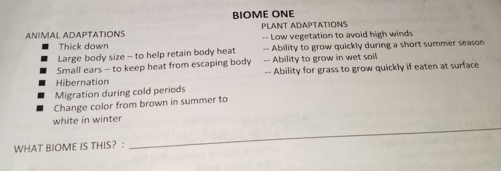 BIOME ONE 
PLANT ADAPTATIONS 
ANIMAL ADAPTATIONS 
-- Low vegetation to avoid high winds 
Thick down 
Large body size - to help retain body heat -- Ability to grow quickly during a short summer season 
Small ears - to keep heat from escaping body -- Ability to grow in wet soil 
-- Ability for grass to grow quickly if eaten at surface 
Hibernation 
Migration during cold periods 
Change color from brown in summer to 
white in winter 
WHAT BIOME IS THIS? : 
_