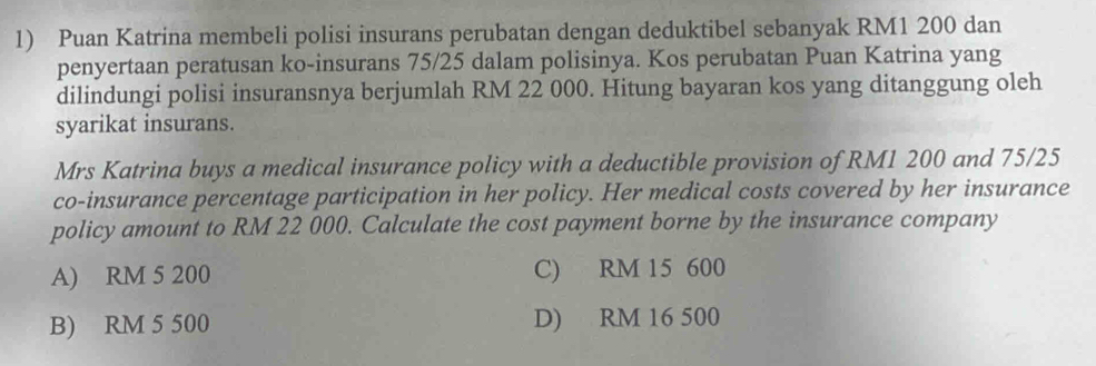 Puan Katrina membeli polisi insurans perubatan dengan deduktibel sebanyak RM1 200 dan
penyertaan peratusan ko-insurans 75/25 dalam polisinya. Kos perubatan Puan Katrina yang
dilindungi polisi insuransnya berjumlah RM 22 000. Hitung bayaran kos yang ditanggung oleh
syarikat insurans.
Mrs Katrina buys a medical insurance policy with a deductible provision of RM1 200 and 75/25
co-insurance percentage participation in her policy. Her medical costs covered by her insurance
policy amount to RM 22 000. Calculate the cost payment borne by the insurance company
A) RM 5 200 C) RM 15 600
B) RM 5 500 D) RM 16 500