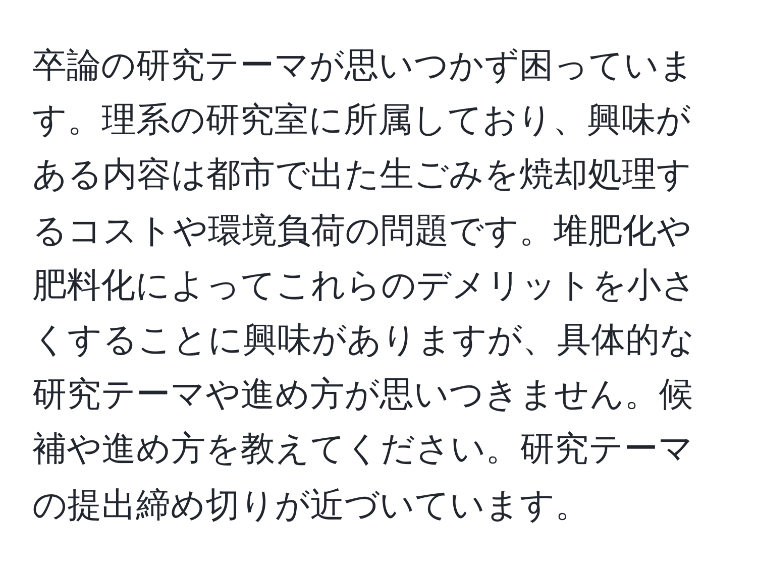 卒論の研究テーマが思いつかず困っています。理系の研究室に所属しており、興味がある内容は都市で出た生ごみを焼却処理するコストや環境負荷の問題です。堆肥化や肥料化によってこれらのデメリットを小さくすることに興味がありますが、具体的な研究テーマや進め方が思いつきません。候補や進め方を教えてください。研究テーマの提出締め切りが近づいています。