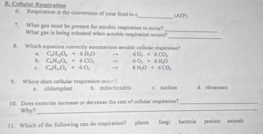 Cellular Respiration
6. Respiration is the conversion of your food to e_ (ATP).
_
7. What gas must be present for aerobic respiration to occur?
What gas is being released when aerobic respiration occurs?
_
8. Which equation correctly summarizes aerobic cellular respiration?
a. C_6H_12O_4+6H_2O 6O_2+6CO_2
b. C_6H_12O_4+6CO_2 → 6O_2+6H_2O
c. C_4H_12O_4+6O_2 → 6H_2O+6CO_2
9. Where does cellular respiration occ?
a. chloroplast b. mitochondria c. nucleus d. ribosomes
10. Does exercise increase or decrease the rate of cellular respiration?_
Why?_
11. Which of the following can do respiration? plants fungi bacteria protists animals