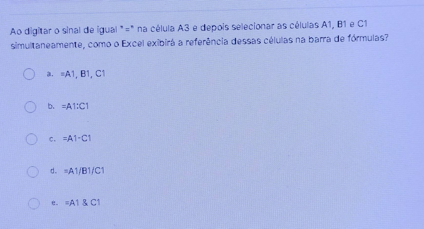 Ao digitar o sinal de igual "=" na célula A3 e depois selecionar as células A1, B1 e C1
simultaneamente, como o Excel exibirá a referência dessas células na barra de fórmulas?
a、 =A1,B1,C1
b. =A1:C1
C. =A1-C1
d. =A1, B1/C1
e. =A1 C1