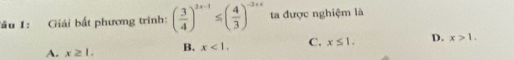 Tầu 1: Giải bất phương trình: ( 3/4 )^2x-1≤ ( 4/3 )^-2+x ta được nghiệm là
A. x≥ 1.
B. x<1</tex>.
C. x≤ 1.
D. x>1.