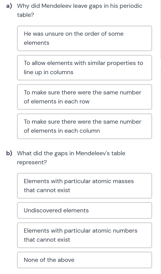 Why did Mendeleev leave gaps in his periodic
table?
He was unsure on the order of some
elements
To allow elements with similar properties to
line up in columns
To make sure there were the same number
of elements in each row
To make sure there were the same number
of elements in each column
b) What did the gaps in Mendeleev's table
represent?
Elements with particular atomic masses
that cannot exist
Undiscovered elements
Elements with particular atomic numbers
that cannot exist
None of the above