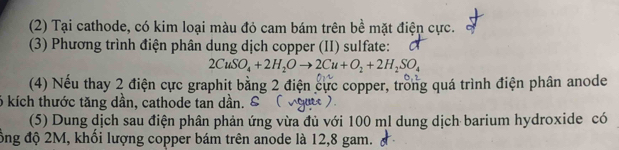 (2) Tại cathode, có kim loại màu đỏ cam bám trên bề mặt điện cực. 
(3) Phương trình điện phân dung dịch copper (II) sulfate:
2CuSO_4+2H_2Oto 2Cu+O_2+2H_2SO_4
(4) Nếu thay 2 điện cực graphit bằng 2 điện cực copper, trồng quá trình điện phân anode 
6 kích thước tăng dần, cathode tan dần. & 
(5) Dung dịch sau điện phân phản ứng vừa đủ với 100 ml dung dịch barium hydroxide có 
ồng độ 2M, khổi lượng copper bám trên anode là 12,8 gam.