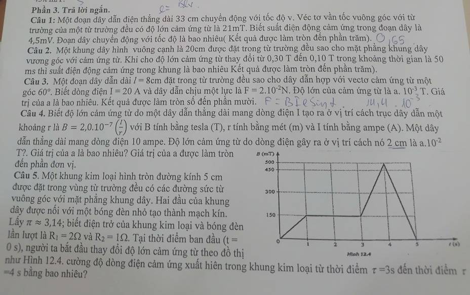 Phần 3. Trã lời ngắn.
Câu 1: Một đoạn dây dẫn điện thắng dài 33 cm chuyền động với tốc độ v. Véc tơ vần tốc vuông góc với từ
trường của một từ trường đều có độ lớn cảm ứng từ là 21mT. Biết suất điện động cảm ứng trong đoạn dây là
4,5mV. Đoạn dây chuyển động với tốc độ là bao nhiêu( Kết quả được làm tròn đến phần trăm).
Câu 2. Một khung dây hình vuông cạnh là 20cm được đặt trong từ trường đều sao cho mặt phẳng khung dây
vương góc với cảm ứng từ. Khi cho độ lớn cảm ứng từ thay đổi từ 0,30 T đến 0,10 T trong khoảng thời gian là 50
ms thì suất điện động cảm ứng trong khung là bao nhiêu Kết quả được làm tròn đến phần trăm).
Câu 3. Một đoạn dây dẫn dài l=8cm đặt trong từ trường đều sao cho dây dẫn hợp với vectơ cảm ứng từ một
góc 60° Biết dòng điện I=20A và dây dẫn chịu một lực là F=2.10^(-2)N *. Độ lớn của cảm ứng từ là a. 10^(-3)T. Giá
trị của a là bao nhiêu. Kết quả được làm tròn số đến phần mười.
Câu 4. Biết độ lớn cảm ứng từ do một dây dẫn thẳng dài mang dòng điện I tạo ra ở vị trí cách trục dây dẫn một
khoảng r là B=2,0.10^(-7)( I/r ) với B tính bằng tesla (T), r tính bằng mét (m) và I tính bằng ampe (A). Một dây
dẫn thẳng dài mang dòng điện 10 ampe. Độ lớn cảm ứng từ do dòng điện gây ra ở vị trí cách nó 2 cm là a. 10^(-2)
T?. Giá trị của a là bao nhiêu? Giá trị của a được làm tròn
đến phần đơn vị.
Câu 5. Một khung kim loại hình tròn đường kính 5 cm
được đặt trong vùng từ trường đều có các đường sức từ
vuông góc với mặt phẳng khung dây. Hai đầu của khung
đây được nối với một bóng đèn nhỏ tạo thành mạch kín.
Lầy π approx 3,14; biết điện trở của khung kim loại và bóng đèn
lần lượt là R_1=2Omega và R_2=1Omega. Tại thời điểm ban đầu (t=
0 s), người ta bắt đầu thay đổi độ lớn cảm ứng từ theo đồ thị
như Hình 12.4. cường độ dòng điện cảm ứng xuất hiên trong khung kim loại từ thời điểm tau =3s đến thời điểmr
=4s : bằng bao nhiêu?