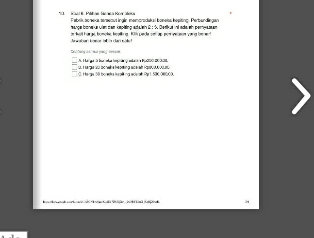 Soal 6. Pilihan Ganda Kompleks
Pabrik boneka tersebut ingin memproduksi boneka kepiting. Perbandingan
harga boneka ulat dan kepiting adalah 2:5. Berikut ini adalah pernyataan
terkait harga boneka kepiting. Klik pada setiap pemyataan yang benar!
Jawaban benar lebih dari satu!
Centang semua yang sesual.
A. Harqa 5 boneka kepiting adalah FLI 250.000,00.
B. Harga 20 boneka kepiting acalah Rp800.000,DD.
C. Harga 3D boneka kepiting adalah Rp1.500.000,0D.
hnx/does.google.confan/dA8CN1vo0greKp4Uc7i9b0QKc_-ji43BYE60G_KxRj20/edi 58