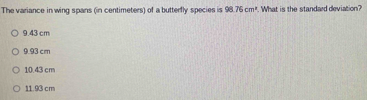 The variance in wing spans (in centimeters) of a butterfly species is 98.76cm^2. What is the standard deviation?
9.43 cm
9.93 cm
10.43 cm
11.93 cm