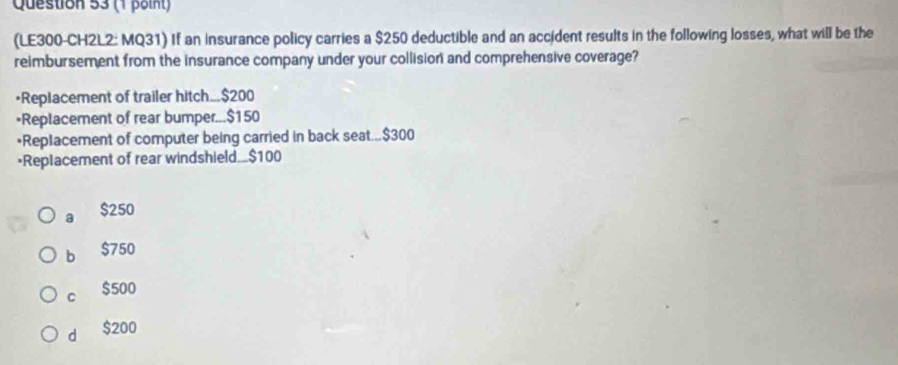 (LE300-CH2L2: MQ31) If an insurance policy carries a $250 deductible and an accident results in the following losses, what will be the
reimbursement from the insurance company under your collision and comprehensive coverage?
•Replacement of trailer hitch... $200
•Replacement of rear bumper... $150
*Replacement of computer being carried in back seat... $300
•Replacement of rear windshield.. $100
a $250
b $750
C $500
d $200