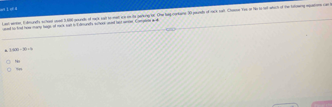 art 1 of 4
Last winter, Edmund's school used 3,600 pounds of rock salt to melt ice on its parking lot. One bag contains 30 pounds of rock salt. Choose Yes or No to tell which of the following equations can b
used to find how many bags of rock salt b Edmund's school used last winter. Complete a--d.
a. 3,600/ 30=b
No
Yes