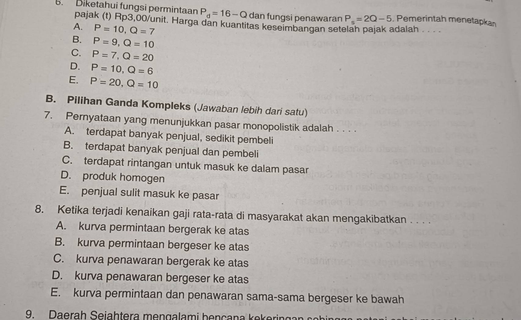 Diketahui fungsi permintaan P_d=16-Q dan fungsi penawaran P_s=2Q-5. Pemerintah menetapkan
pajak (t) Rp3,00 /unit. Harga dan kuantitas keseimbangan setelah pajak adalah ...
A. P=10, Q=7
B. P=9, Q=10
C. P=7, Q=20
D. P=10, Q=6
E. P=20, Q=10
B. Pilihan Ganda Kompleks (Jawaban lebih dari satu)
7. Pernyataan yang menunjukkan pasar monopolistik adalah . . . .
A. terdapat banyak penjual, sedikit pembeli
B. terdapat banyak penjual dan pembeli
C. terdapat rintangan untuk masuk ke dalam pasar
D. produk homogen
E. penjual sulit masuk ke pasar
8. Ketika terjadi kenaikan gaji rata-rata di masyarakat akan mengakibatkan . . . .
A. kurva permintaan bergerak ke atas
B. kurva permintaan bergeser ke atas
C. kurva penawaran bergerak ke atas
D. kurva penawaran bergeser ke atas
E. kurva permintaan dan penawaran sama-sama bergeser ke bawah
9. D aera h eiah ter a mi b e ça