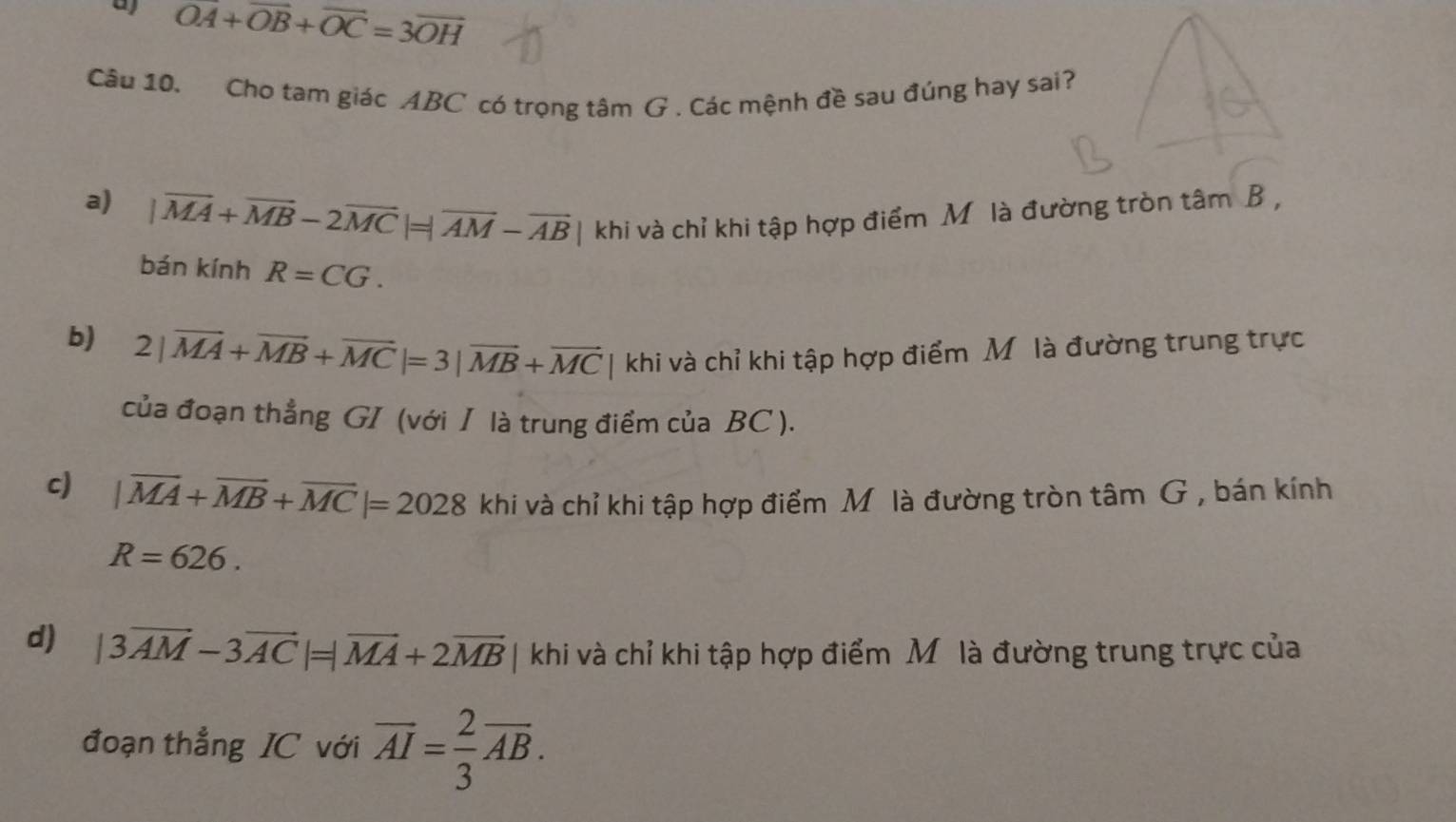 a vector OA+vector OB+vector OC=3overline OH
Câu 10. Cho tam giác ABC có trọng tâm G. Các mệnh đề sau đúng hay sai?
a) |vector MA+vector MB-2vector MC| =|overline AM-overline AB | khi và chỉ khi tập hợp điểm M là đường tròn tâm B ,
bán kính R=CG.
b) 2|vector MA+vector MB+vector MC|=3|vector MB+vector MC | khi và chỉ khi tập hợp điểm M. là đường trung trực
của đoạn thẳng GI (với I là trung điểm của BC ).
cJ |vector MA+vector MB+vector MC|=2028 khi và chỉ khi tập hợp điểm Mô là đường tròn tâm G , bán kính
R=626.
d) |3vector AM-3vector AC|=|vector MA+2vector MB | khi và chỉ khi tập hợp điểm Mô là đường trung trực của
đoạn thẳng IC với overline AI= 2/3 overline AB.