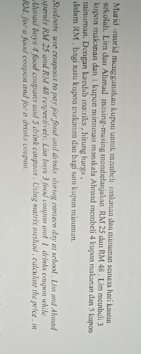 Murid -murid menggunakan kupon untuk membelı makanan dan minuman semasa hari kantin 
sekolah. Lim dan Ahmad masing-masing membelanjakan RM 25 dan RM 48. Lim membeli 3
kupon makanan dan 1 kupon minuman manakala Ahmad membeli 4 kupon makanan dan 5 kupon 
minuman. Dengan kaedah matriks , hitung harga , 
dalam RM , bagi satu kupon makanan dan bagi satu kupon minuman. 
Students use coupons to pay for food and drinks during canteen day at school . Lim and Ahmad 
spends RM 25 and RM 48 respectively. Lim buys 3 food coupon and 1 drinks coupon while 
Ahmad buys 4 food coupons and 5 drink coupons . Using matrix method , calculate the price , in
RM, for a food coupon and for a drinks coupon.
