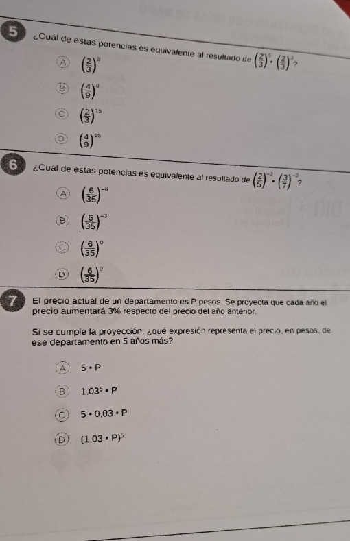 5 ¿Cuál de estas potencias es equivalente al resultado de ( 2/3 )^5· ( 2/3 )^3
A ( 2/3 )^8
,
( 4/9 )^0
( 2/3 )^15
( 4/9 )^15
6 ¿Cuál de estas potencias es equivalente al resultado de ( 2/5 )^-3· ( 3/7 )^-3
A ( 6/35 )^-5
( 6/35 )^-3
( 6/35 )^circ 
( 6/35 )^9
7 El precio actual de un departamento es P pesos. Se proyecta que cada año el
precio aumentará 3% respecto del precio del año anterior.
Sí se cumple la proyección, ¿qué expresión representa el precio, en pesos, de
ese departamento en 5 años más?
A 5· P
1.03^5· P
5· 0.03· P
D (1.03· P)^5