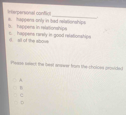 Interpersonal conflict
.
a. happens only in bad relationships
b. happens in relationships
c. happens rarely in good relationships
d. all of the above
Please select the best answer from the choices provided
A
B
C
D