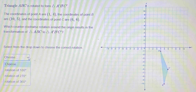 Triangle ABC is rotated to form △ A'B'C'. 
The coordinates of point A are (1,4) , the coordinates of point B
are (10,5) , and the coordinates of point C are (6,6). 
Which counter clockwise rotation around the origin results in the
transformation of △ ABC to △ A'B'C' ?
Select from the drop down to choose the correct rotation. 
Choose...
Choose...
rotation of 180°
rotation of 270°
rotation of 360°