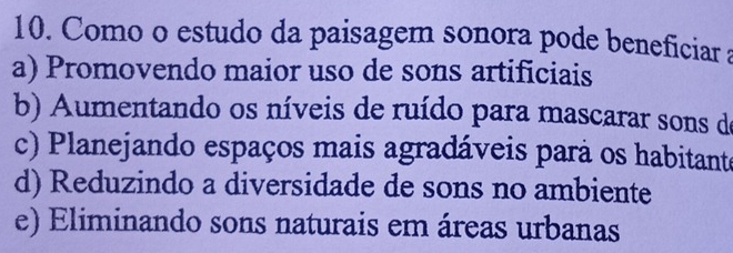 Como o estudo da paisagem sonora pode beneficiar a
a) Promovendo maior uso de sons artificiais
b) Aumentando os níveis de ruído para mascarar sons de
c) Planejando espaços mais agradáveis pará os habitante
d) Reduzindo a diversidade de sons no ambiente
e) Eliminando sons naturais em áreas urbanas