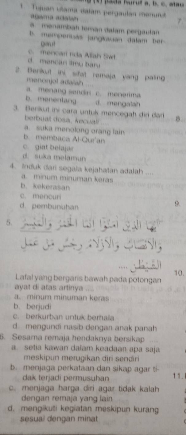 pada huruf à, b, c, atau
1. Tujuan utama dalam pergaulan menurut
agama adalah. menambah teman dalam pergaulan
b. memperluas jangkauan dalam ber 
gau!
c. mencari rida Allah Swt
d. mencari ilmu baru
2. Berikut ini sifat remaja yang paling
menonjol adalah
a. menang sendiri c. menerima
b. menentang d. mengalah
3. Berikut ini cara untuk mencegah diri dari
berbuat dosa, kecualí ....
a. suka menolong orang lain
b. membaca Al-Qur'an
c. giat belajar
d. suka melamun
4. Induk dari segala kejahatan adalah ....
a. minum minuman keras
b. kekerasan
c. mencuri
d. pembunuhan
9.
5.
10.
Lafal yang bergaris bawah pada potongan
ayat di atas artinya
a. minum minuman keras
b. berjudi
c. berkurban untuk berhala
d mengundi nasib dengan anak panah
6. Sesama remaja hendaknya bersikap
a. setia kawan dalam keadaan apa saja
meskipun merugikan diri sendiri
b. menjaga perkataan dan sikap agar ti- 11.
dak terjadi permusuhan
c. menjaga harga diri agar tidak kalah
dengan remaja yang lain
d. mengikuti kegiatan meskipun kurang
sesuai dengan minat