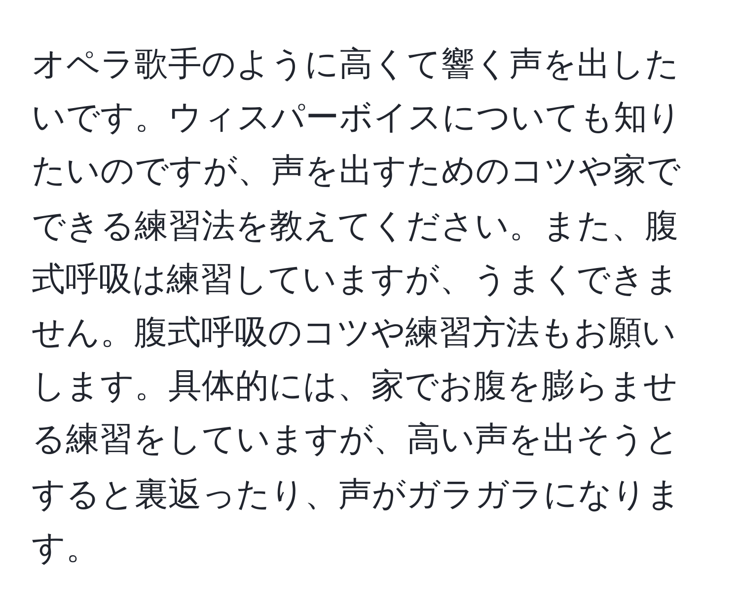 オペラ歌手のように高くて響く声を出したいです。ウィスパーボイスについても知りたいのですが、声を出すためのコツや家でできる練習法を教えてください。また、腹式呼吸は練習していますが、うまくできません。腹式呼吸のコツや練習方法もお願いします。具体的には、家でお腹を膨らませる練習をしていますが、高い声を出そうとすると裏返ったり、声がガラガラになります。