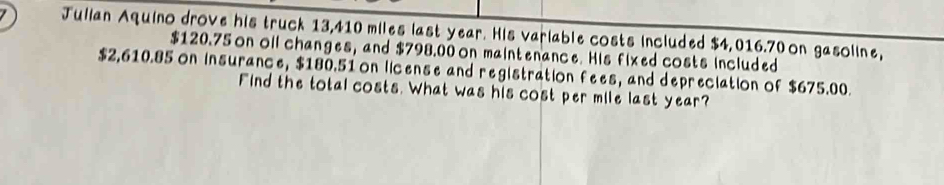 Julian Aquino drove his truck 13,410 miles last year. His variable costs included $4,016.70 on gasoline,
$120.75 on oil changes, and $798.00 on maintenance. His fixed costs included
$2,610.85 on insurance, $180.51 on license and registration fees, and depreciation of $675.00. 
Find the total costs. What was his cost per mile last year?