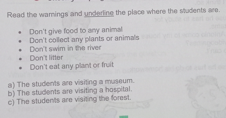 Read the warnings and underline the place where the students are. 
Don't give food to any animal 
Don't collect any plants or animals 
Don't swim in the river 
Don't litter 
Don't eat any plant or fruit 
a) The students are visiting a museum. 
b) The students are visiting a hospital. 
c) The students are visiting the forest.