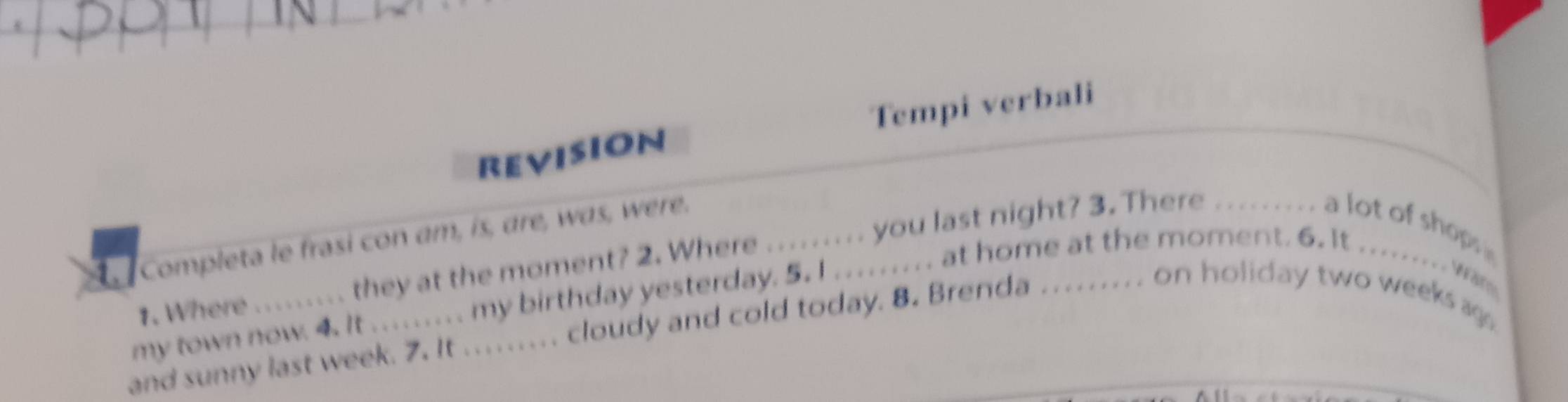 revision Tempi verbali 
Completa le frasi con am, is, are, was, were. 
1. Where ........ they at the moment? 2. Where ......... you last night? 3. There .._ a lot of shops 
my town now. 4. It ......... my birthday yesterday. 5. I ..... ... at home at the moment. 6. It ......... 
and sunny last week. 7. It ......... cloudy and cold today. 8. Brenda .... . .... on holiday two weeks ag