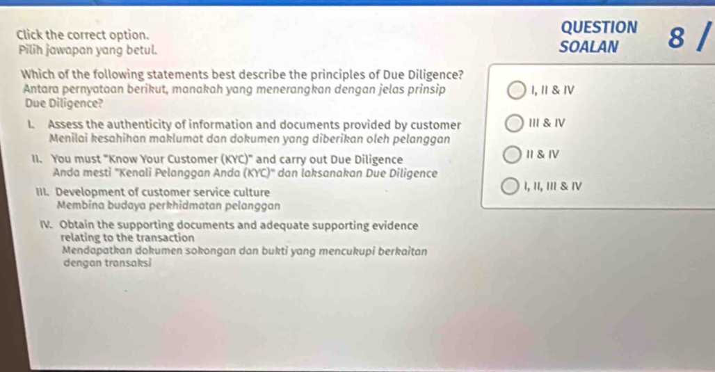 QUESTION
Click the correct option. 8 /
Pilih jawapan yang betul. SOALAN
Which of the following statements best describe the principles of Due Diligence?
Antara pernyataan berikut, manakah yang menerangkan dengan jelas prinsip 1,Ⅱ & Ⅳ
Due Diligence?
l. Assess the authenticity of information and documents provided by customer Ⅲ & Ⅳ
Menilai kesahihan maklumat dan dokumen yang diberikan oleh pelanggan
II. You must "Know Your Customer (KYC)" and carry out Due Diligence II& Ⅳ
Anda mesti ''Kenali Pelanggan Anda (KYC)'' dan laksanakan Due Diligence
III. Development of customer service culture I, II, II & Ⅳ
Membina budaya perkhidmatan pelanggan
IV. Obtain the supporting documents and adequate supporting evidence
relating to the transaction
Mendapatkan dokumen sokongan dan bukti yang mencukupi berkaitan
dengan transaksi