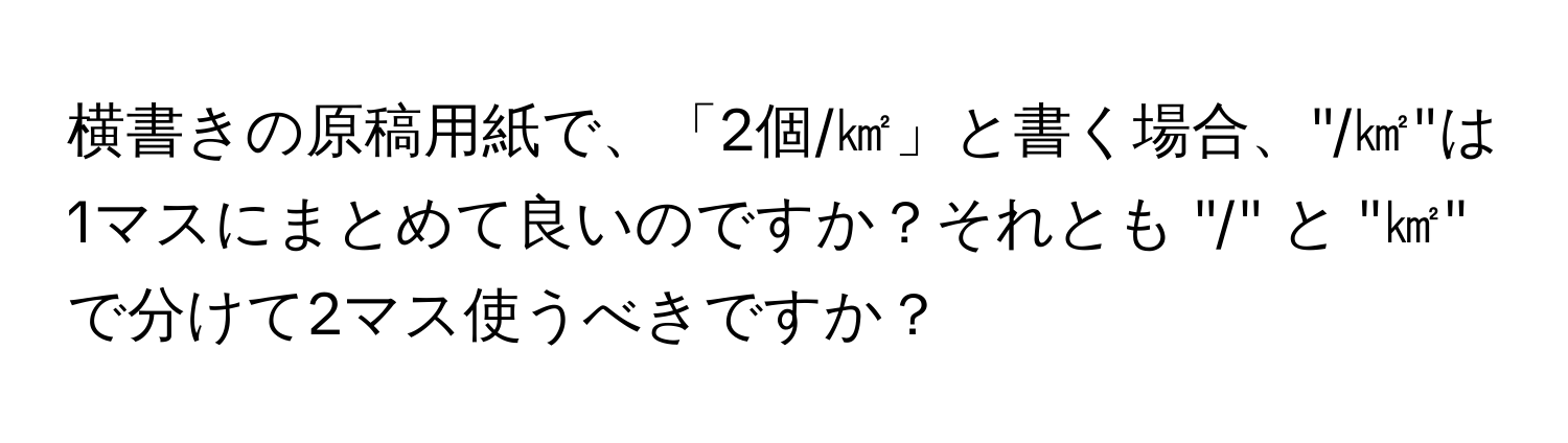 横書きの原稿用紙で、「2個/㎢」と書く場合、"/㎢"は1マスにまとめて良いのですか？それとも "/" と "㎢" で分けて2マス使うべきですか？