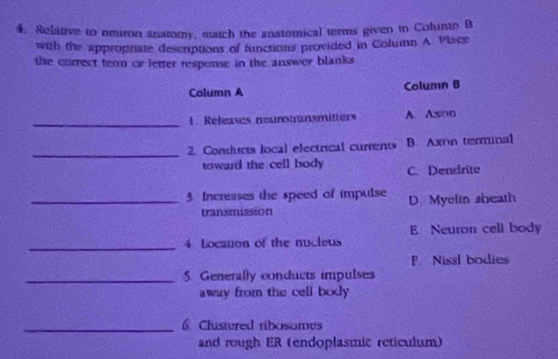 Relative to neuron anatomy, match the anatomical terms given in Column B
with the approprate descriptions of functions provided in Column A. Place
the correct term or letter response in the answer blanks .
Column A Column B
_1 Releases neurotransmitters A. Axioo
_
2. Conducts local electrical currents B. Axon terminal
toward the cell body
C. Dendrite
_3. Increases the speed of impulse D Myelin sheath
transmission
E Neuron cell body
_4 Location of the nucleus
F. Nissl bodie
_5. Generally conducts impulses
away from the cell body 
_6. Clustered ribosomes
and rough ER (endoplasmic reticulum)