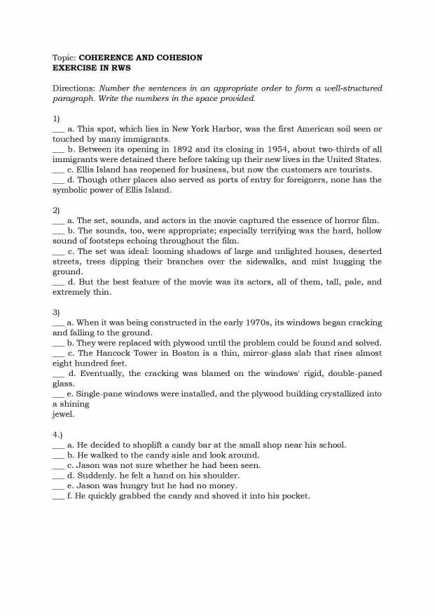 Topic: COHERENCE AND COHESION 
EXERCISE IN RWS 
Directions: Number the sentences in an appropriate order to form a well-structured 
paragraph. Write the numbers in the space provided. 
1) 
_a. This spot, which lies in New York Harbor, was the first American soil seen or 
touched by many immigrants. 
_b. Between its opening in 1892 and its closing in 1954, about two-thirds of all 
immigrants were detained there before taking up their new lives in the United States. 
_c. Ellis Island has reopened for business, but now the customers are tourists. 
_d. Though other places also served as ports of entry for foreigners, none has the 
symbolic power of Ellis Island. 
2) 
_a. The set, sounds, and actors in the movie captured the essence of horror film 
_b. The sounds, too, were appropriate; especially terrifying was the hard, hollow 
sound of footsteps echoing throughout the film. 
_c. The set was ideal: looming shadows of large and unlighted houses, deserted 
streets, trees dipping their branches over the sidewalks, and mist hugging the 
ground. 
_d. But the best feature of the movie was its actors, all of them, tall, pale, and 
extremely thin. 
3) 
_a. When it was being constructed in the early 1970s, its windows began cracking 
and falling to the ground. 
_b. They were replaced with plywood until the problem could be found and solved, 
_c. The Hancock Tower in Boston is a thin, mirror-glass slab that rises almost 
eight hundred feet, 
_d. Eventually, the cracking was blamed on the windows' rigid, double-paned 
glass, 
_e. Single-pane windows were installed, and the plywood building crystallized into 
a shining 
jewel. 
4.) 
_a. He decided to shoplift a candy bar at the small shop near his school. 
_b. He walked to the candy aisle and look around. 
_c. Jason was not sure whether he had been seen. 
_d. Suddenly. he felt a hand on his shoulder. 
_e. Jason was hungry but he had no money. 
_f. He quickly grabbed the candy and shoved it into his pocket.