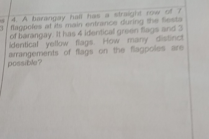 A barangay hall has a straight row of 7
3 flagpoles at its main entrance during the fiesta 
of barangay. It has 4 identical green flags and 3
identical yellow flags. How many distinct 
arrangements of flags on the flagpoles are 
possible?