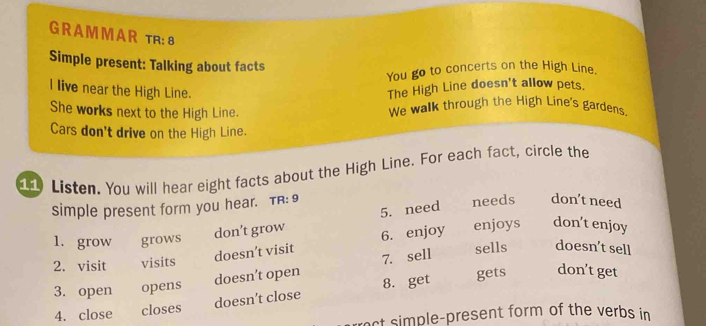 A M M A R tR: 8
Simple present: Talking about facts
You go to concerts on the High Line.
I live near the High Line.
The High Line doesn't allow pets.
She works next to the High Line. We walk through the High Line's gardens.
Cars don't drive on the High Line.
Listen. You will hear eight facts about the High Line. For each fact, circle the
simple present form you hear. TR: 9
don’t grow 5. need needs don’t need
1. grow grows enjoys don't enjoy
doesn’t visit 6. enjoy
2. visit visits sells doesn’t sell
gets don’t get
3. open opens doesn’t open 7. sell
4. close closes doesn’t close 8. get
nct simple-present form of the verbs in