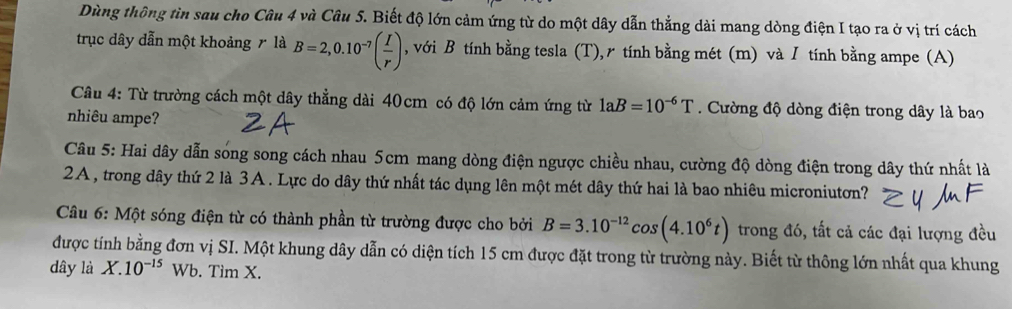 Dùng thông tìn sau cho Câu 4 và Câu 5. Biết độ lớn cảm ứng từ do một dây dẫn thẳng dài mang dòng điện I tạo ra ở vị trí cách 
trục dây dẫn một khoảng r là B=2,0.10^(-7)( I/r ) , với B tính bằng tesla (T),r tính bằng mét (m) và / tính bằng ampe (A) 
Câu 4: Từ trường cách một dây thẳng dài 40cm có độ lớn cảm ứng từ 1aB=10^(-6)T. Cường độ dòng điện trong dây là bao 
nhiêu ampe? 
Câu 5: Hai dây dẫn sóng song cách nhau 5cm mang dòng điện ngược chiều nhau, cường độ dòng điện trong dây thứ nhất là 
2A, trong dây thứ 2 là 3A. Lực do dây thứ nhất tác dụng lên một mét dây thứ hai là bao nhiêu microniuton? 
Câu 6: Một sóng điện từ có thành phần từ trường được cho bởi B=3.10^(-12)cos (4.10^6t) trong đó, tất cả các đại lượng đều 
được tính bằng đơn vị SI. Một khung dây dẫn có diện tích 15 cm được đặt trong từ trường này. Biết từ thông lớn nhất qua khung
dây là X.10^(-15)Wb. Tìm X.