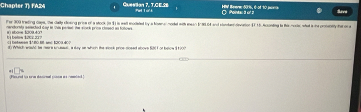 Chapter 7) FA24 Question 7, 7.CE.28 HW Score: 60%, 6 of 10 points
Part 1 of 4 Points: 0 of 2 Save
For 300 trading days, the daily closing price of a stock (in $) is well modeled by a Normal model with mean $195.04 and standard deviation $7.18. According to this model, what is the probability that 
randomly selected day in this period the stock price closed as follows.
a) above $209.40?
b) below $202.22?
c) between $180.68 and $209.40?
d) Which would be more unusual, a day on which the stock price closed above $207 or below $190?
0 □ % 
(Round to one decimal place as needed.)