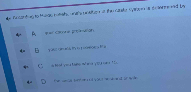 According to Hindu beliefs, one's position in the caste system is determined by
A your chosen profession.
B your deeds in a previous life.
C a test you take when you are 15.
the caste system of your husband or wife.