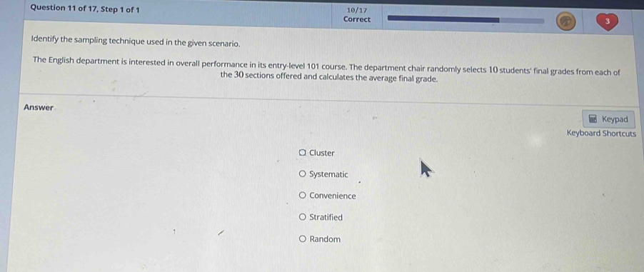 of 17, Step 1 of 1 Correct 10/17
Identify the sampling technique used in the given scenario.
The English department is interested in overall performance in its entry-level 101 course. The department chair randomly selects 10 students' final grades from each of
the 30 sections offered and calculates the average final grade.
Answer Keypad
Keyboard Shortcuts
Cluster
Systematic
Convenience
Stratified
Random