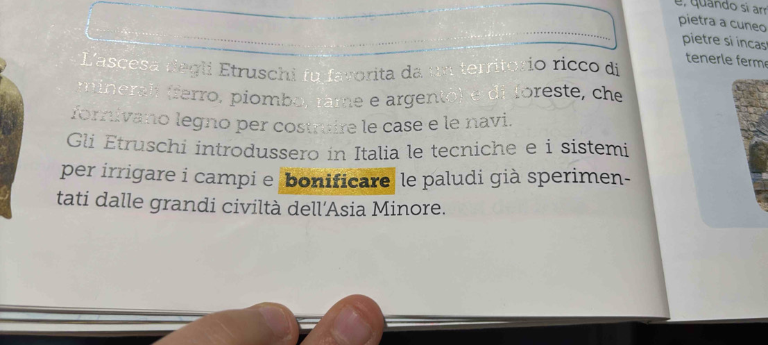 é, quando si am 
pietra a cuneo 
pietre si incas 
tenerle ferm 
Lascesa degli Etruschi fu favorita da un territorio ricco di 
minerali (ferro, piombo, râme e argento) e di foreste, che 
forivano legno per costruire le case e le navi. 
Gli Étruschi introdussero in Italia le tecniche e i sístemi 
per irrigare i campi e bonificare le paludi già sperimen- 
tati dalle grandi civiltà dell’Asia Minore.