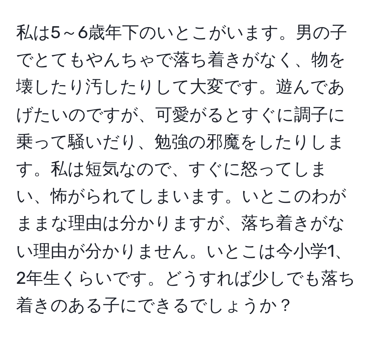 私は5～6歳年下のいとこがいます。男の子でとてもやんちゃで落ち着きがなく、物を壊したり汚したりして大変です。遊んであげたいのですが、可愛がるとすぐに調子に乗って騒いだり、勉強の邪魔をしたりします。私は短気なので、すぐに怒ってしまい、怖がられてしまいます。いとこのわがままな理由は分かりますが、落ち着きがない理由が分かりません。いとこは今小学1、2年生くらいです。どうすれば少しでも落ち着きのある子にできるでしょうか？