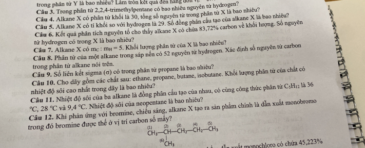 trong phân tử Y là bao nhiêu? Làm tròn kết quả đến háng đờ n t
Câu 3. Trong phân từ 2,2,4-trimethylpentane có bao nhiêu nguyên tử hydrogen?
Câu 4. Alkane X có phân tử khối là 30, tổng số nguyên tử trong phân tử X là bao nhiêu?
Câu 5. Alkane X có tỉ khối so với hydrogen là 29. Số đồng phân cầu tạo của alkane X là bao nhiêu?
Câu 6. Kết quả phân tích nguyên tố cho thấy alkane X có chứa 83,72% carbon về khối lượng. Số nguyên
tử hydrogen có trong X là bao nhiêu?
Câu 7. Alkane X có mc : m_H=5. Khổi lượng phân tử của X là bao nhiêu?
Câu 8. Phân tử của một alkane trong sáp nến có 52 nguyên tử hydrogen. Xác định số nguyên tử carbon
Câu 10. Cho dãy gồm các chất sau: ethane, propane, butane, isobutane. Khối lượng phân tử của chất có B
trong phân tử alkane nói trên.
Câu 9. Số liên kết sigma (σ) có trong phân tử propane là bao nhiêu?
nhiệt độ sôi cao nhất trong dãy là bao nhiêu?
Câu 11. Nhiệt độ sôi của ba alkane là đồng phân cấu tạo của nhau, có cùng công thức phân tử C_5H_12 là 36
Câu 12. Khi phản ứng với bromine, chiếu sáng, alkane X tạo ra sản phẩm chính là dẫn xuất monobromo°C,28°C và 9,4°C Nhiệt độ sôi của neopentane là bao nhiêu?
trong đó bromine được thế ở vị trí carbon số mấy?
beginarrayr (1) CH_3-CH-CH_2-CH_2-CH_2-CH_3 CH_3endarray mu t  onochloro có chứa 45,223%