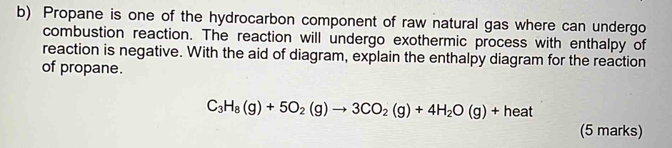 Propane is one of the hydrocarbon component of raw natural gas where can undergo 
combustion reaction. The reaction will undergo exothermic process with enthalpy of 
reaction is negative. With the aid of diagram, explain the enthalpy diagram for the reaction 
of propane.
C_3H_8(g)+5O_2(g)to 3CO_2(g)+4H_2O(g)+heat
(5 marks)