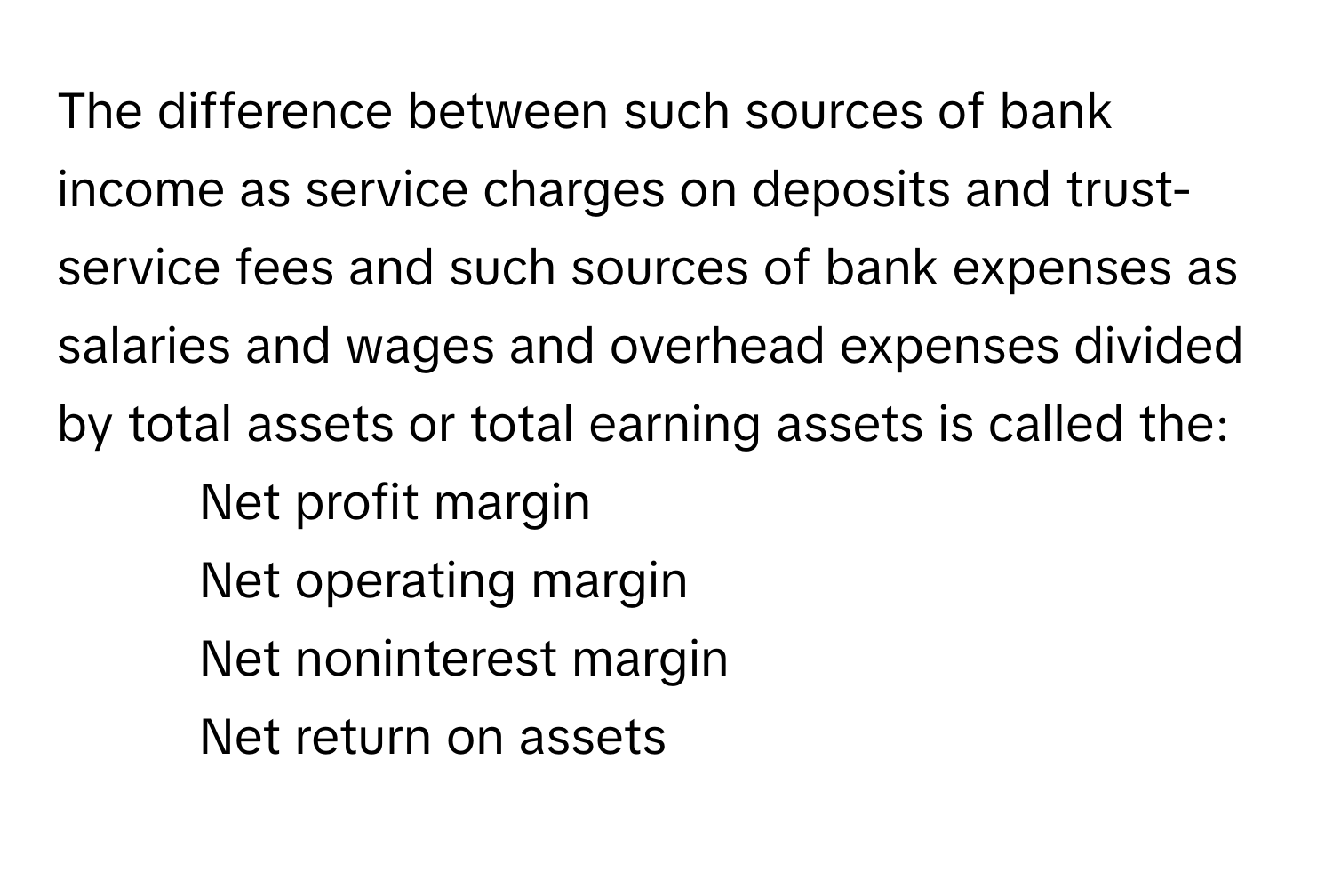 The difference between such sources of bank income as service charges on deposits and trust-service fees and such sources of bank expenses as salaries and wages and overhead expenses divided by total assets or total earning assets is called the:

- Net profit margin
- Net operating margin
- Net noninterest margin
- Net return on assets