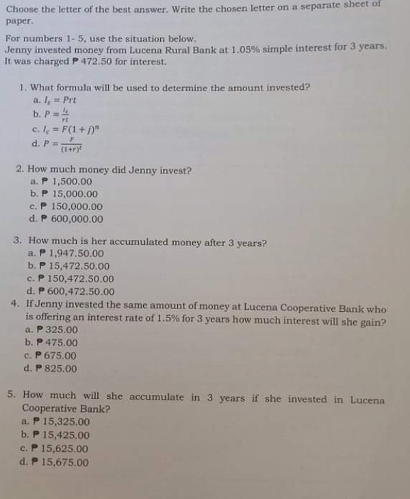 Choose the letter of the best answer. Write the chosen letter on a separate sheet of
paper.
For numbers 1- 5, use the situation below.
Jenny invested money from Lucena Rural Bank at 1.05% simple interest for 3 years.
It was charged P 472.50 for interest.
1. What formula will be used to determine the amount invested?
a. I_s=Prt
b. P=frac I_srt
c, I_c=F(1+j)^n
d. P=frac F(1+r)^t
2. How much money did Jenny invest?
a. P 1,500.00
b. P 15,000.00
c. P 150,000.00
d. P 600,000.00
3. How much is her accumulated money after 3 years?
a. P1,947.50.00
b. P 15,472.50.00
c. P 150,472.50.00
d. P 600,472.50.00
4. If Jenny invested the same amount of money at Lucena Cooperative Bank who
is offering an interest rate of 1.5% for 3 years how much interest will she gain?
a. P 325.00
b. P 475.00
c. P 675.00
d. P 825.00
5. How much will she accumulate in 3 years if she invested in Lucena
Cooperative Bank?
a. P15,325,00
b. P 15,425.00
c. P 15,625.00
d. P 15,675.00