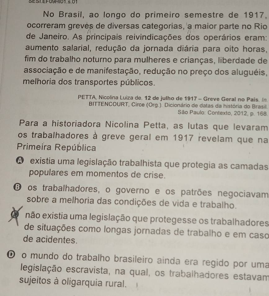 SESI.EF09HI01.s.01
No Brasil, ao longo do primeiro semestre de 1917,
ocorreram grevés de diversas categorias, a maior parte no Rio
de Janeiro. As principais reivindicações dos operários eram:
aumento salarial, redução da jornada diária para oito horas,
fim do trabalho noturno para mulheres e crianças, liberdade de
associação e de manifestação, redução no preço dos aluguéis,
melhoria dos transportes públicos.
PETTA, Nicolina Luiza de. 12 de julho de 1917 - Greve Geral no País. In
BITTENCOURT, Circe (Org.). Dicionário de datas da história do Brasil.
São Paulo: Contexto, 2012, p. 168.
Para a historiadora Nicolina Petta, as lutas que levaram
os trabalhadores à greve geral em 1917 revelam que na
Primeira República
A existia uma legislação trabalhista que protegia as camadas
populares em momentos de crise.
O os trabalhadores, o governo e os patrões negociavam
sobre a melhoria das condições de vida e trabalho.
a não existia uma legislação que protegesse os trabalhadores
de situações como longas jornadas de trabalho e em caso
de acidentes.
® o mundo do trabalho brasileiro ainda era regido por uma
legislação escravista, na qual, os trabalhadores estavam
sujeitos à oligarquia rural.