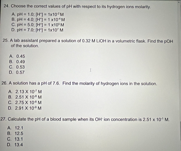 Choose the correct values of pH with respect to its hydrogen ions molarity.
A. pH=1.0; [H^+]=1* 10^(-2)M
B. pH=4.0; [H^+]=1* 10^(-4)M
C. pH=5.0; [H^+]=1* 10^5M
D. pH=7.0; [H^+]=1* 10^7M
25. A lab assistant prepared a solution of 0.32 M LiOH in a volumetric flask. Find the pOH
of the solution.
A. 0.45
B. 0.49
C. 0.53
D. 0.57
26. A solution has a pH of 7.6. Find the molarity of hydrogen ions in the solution.
A. 2.13* 10^(-7)M
B. 2.51* 10^(-8)M
C. 2.75* 10^(-8)M
D. 2.91* 10^(-9)M
27. Calculate the pH of a blood sample when its OH ion concentration is 2.51* 10^(-1)M.
A. 12.1
B. 12.5
C. 13.1
D. 13.4