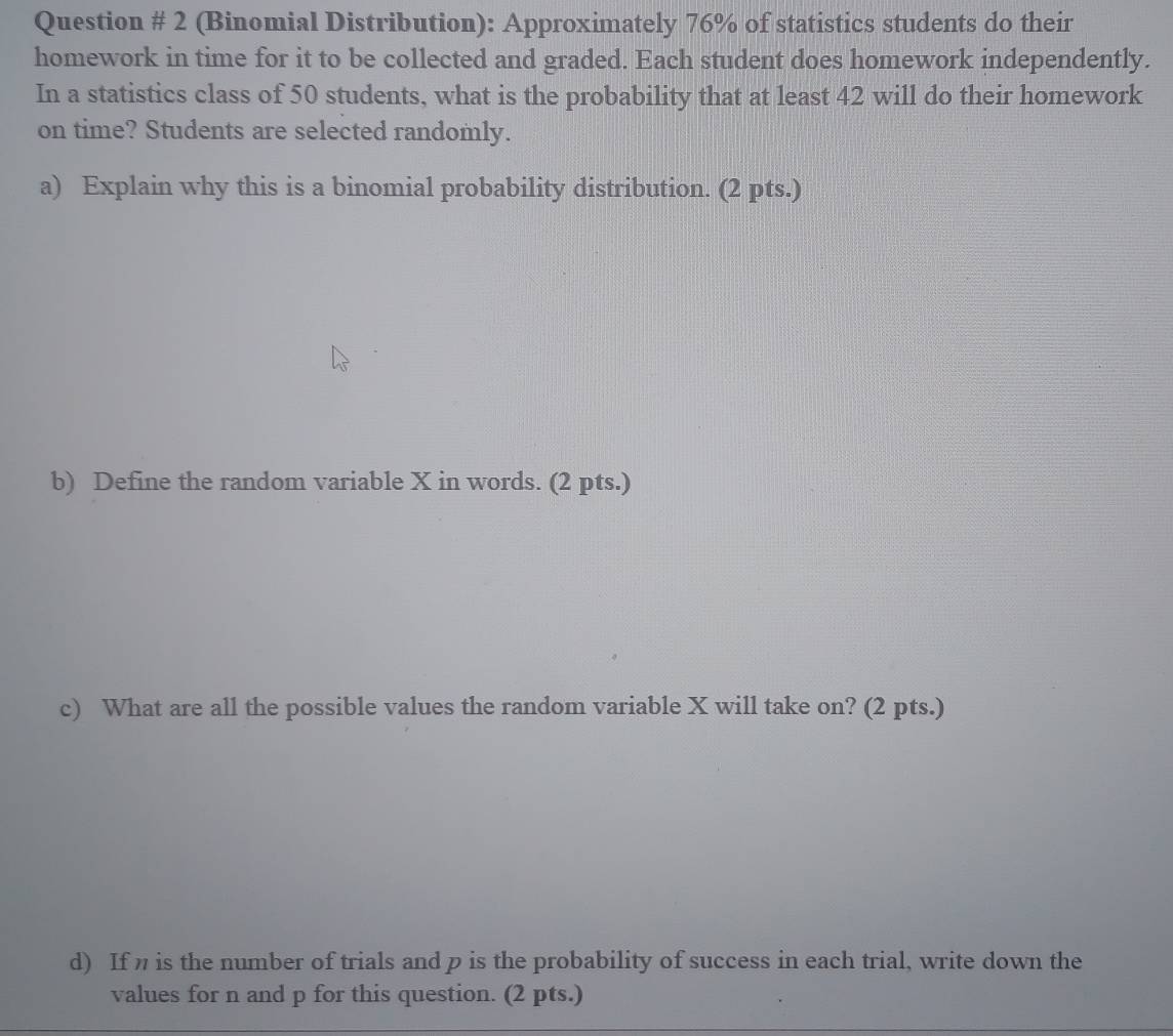 Question # 2 (Binomial Distribution): Approximately 76% of statistics students do their 
homework in time for it to be collected and graded. Each student does homework independently. 
In a statistics class of 50 students, what is the probability that at least 42 will do their homework 
on time? Students are selected randomly. 
a) Explain why this is a binomial probability distribution. (2 pts.) 
b) Define the random variable X in words. (2 pts.) 
c) What are all the possible values the random variable X will take on? (2 pts.) 
d) If n is the number of trials and p is the probability of success in each trial, write down the 
values for n and p for this question. (2 pts.)