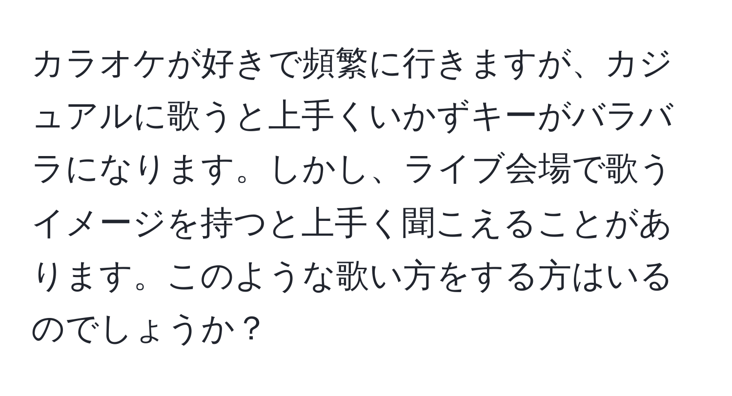 カラオケが好きで頻繁に行きますが、カジュアルに歌うと上手くいかずキーがバラバラになります。しかし、ライブ会場で歌うイメージを持つと上手く聞こえることがあります。このような歌い方をする方はいるのでしょうか？